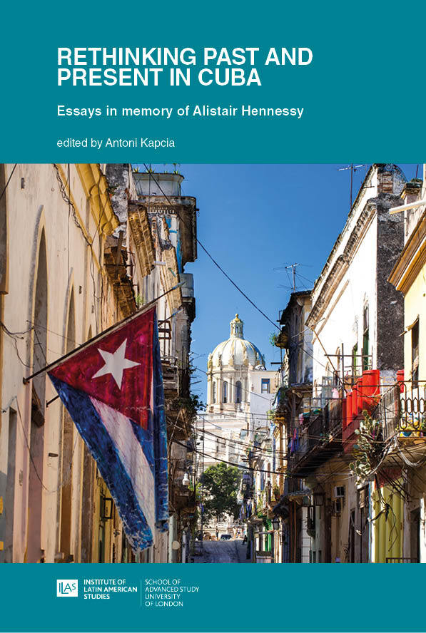 Rethinking Past and Present in Cuba: Essays in memory of Alistair Hennessy (University of London Press, 2021)